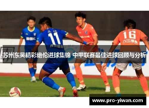 苏州东吴精彩绝伦进球集锦 中甲联赛最佳进球回顾与分析 苏州东吴精彩绝伦进球集锦 中甲联赛最佳进球回顾与分析