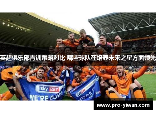 英超俱乐部青训策略对比 哪些球队在培养未来之星方面领先 英超俱乐部青训策略对比 哪些球队在培养未来之星方面领先