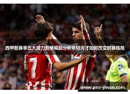 西甲新赛季五大潜力新星崛起分析年轻天才如何改变联赛格局 西甲新赛季五大潜力新星崛起分析年轻天才如何改变联赛格局