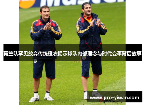 荷兰队罕见放弃传统橙衣揭示球队内部理念与时代变革背后故事