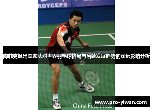 陶菲克退出国家队对世界羽毛球格局与后续发展趋势的深远影响分析 陶菲克退出国家队对世界羽毛球格局与后续发展趋势的深远影响分析