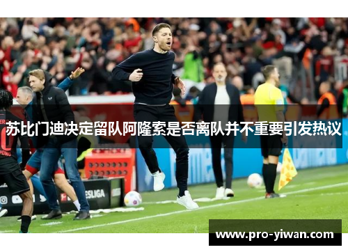 苏比门迪决定留队阿隆索是否离队并不重要引发热议 苏比门迪决定留队阿隆索是否离队并不重要引发热议