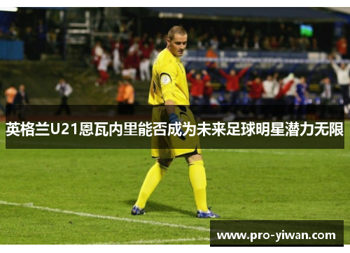 英格兰U21恩瓦内里能否成为未来足球明星潜力无限 英格兰U21恩瓦内里能否成为未来足球明星潜力无限