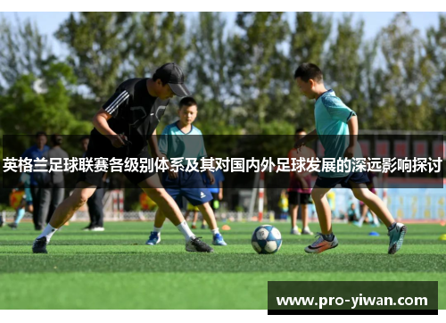 英格兰足球联赛各级别体系及其对国内外足球发展的深远影响探讨 英格兰足球联赛各级别体系及其对国内外足球发展的深远影响探讨