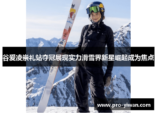 谷爱凌崇礼站夺冠展现实力滑雪界新星崛起成为焦点 谷爱凌崇礼站夺冠展现实力滑雪界新星崛起成为焦点