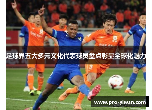 足球界五大多元文化代表球员盘点彰显全球化魅力 足球界五大多元文化代表球员盘点彰显全球化魅力
