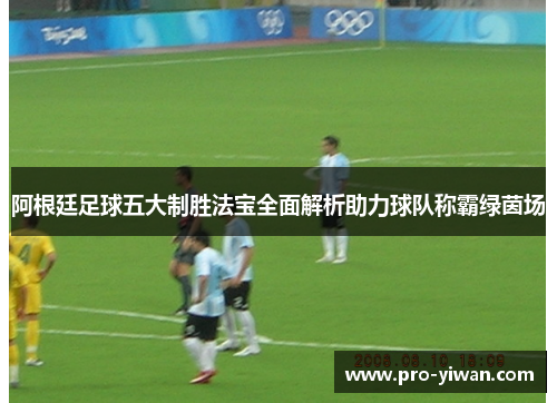 阿根廷足球五大制胜法宝全面解析助力球队称霸绿茵场 阿根廷足球五大制胜法宝全面解析助力球队称霸绿茵场