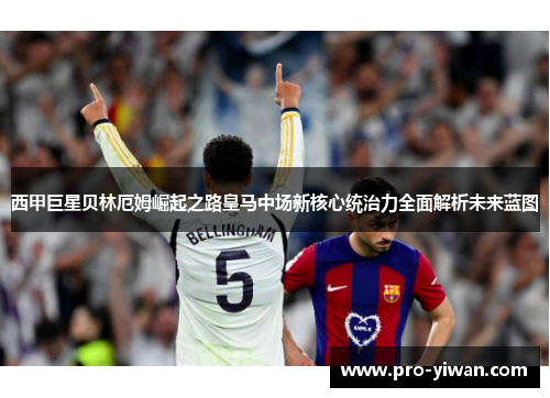 西甲巨星贝林厄姆崛起之路皇马中场新核心统治力全面解析未来蓝图