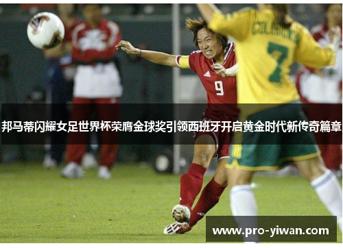 邦马蒂闪耀女足世界杯荣膺金球奖引领西班牙开启黄金时代新传奇篇章 邦马蒂闪耀女足世界杯荣膺金球奖引领西班牙开启黄金时代新传奇篇章