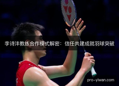 李诗沣教练合作模式解密：信任共建成就羽球突破