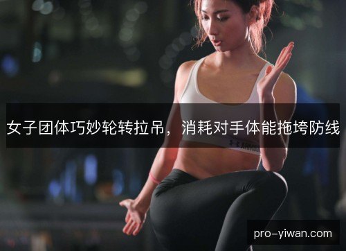 女子团体巧妙轮转拉吊，消耗对手体能拖垮防线