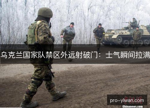 乌克兰国家队禁区外远射破门：士气瞬间拉满
